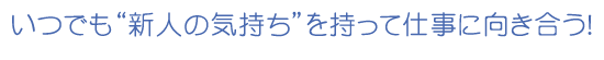 いつでも新人の気持ちを持って仕事に向き合う！