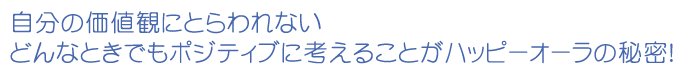 自分の価値観にとらわれない どんなときでもポジティブに考えることがハッピーオーラの秘密！ 